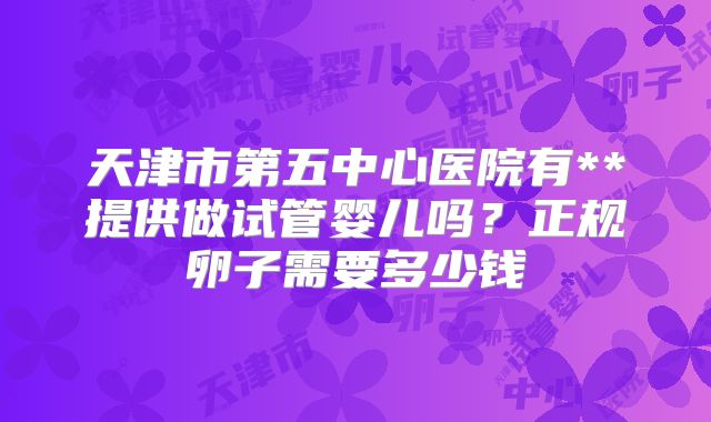 天津市第五中心医院有**提供做试管婴儿吗?正规卵子需要多少钱