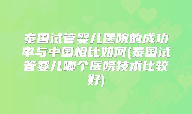 泰国试管婴儿医院的成功率与中国相比如何(泰国试管婴儿哪个医院技术比较好)