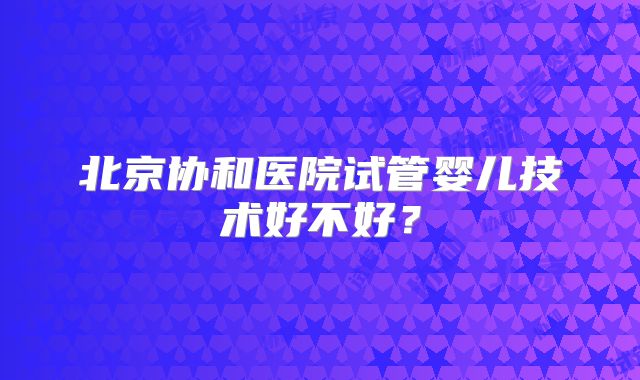 北京协和医院试管婴儿技术好不好?