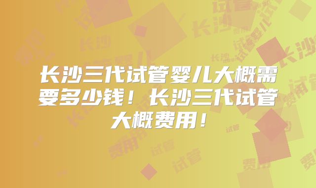 长沙三代试管婴儿大概需要多少钱!长沙三代试管大概费用!