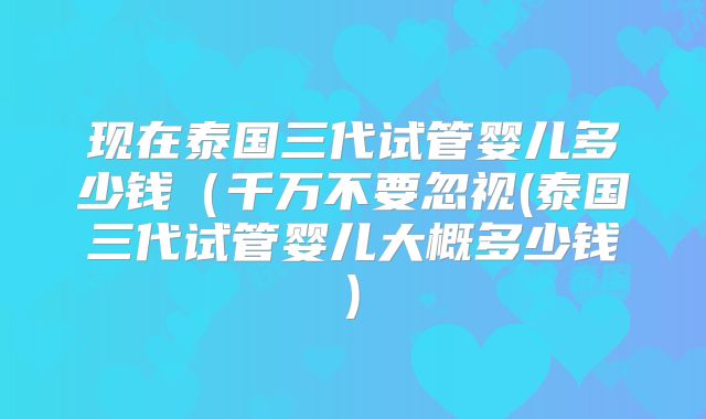 现在泰国三代试管婴儿多少钱(千万不要忽视(泰国三代试管婴儿大概多少钱)