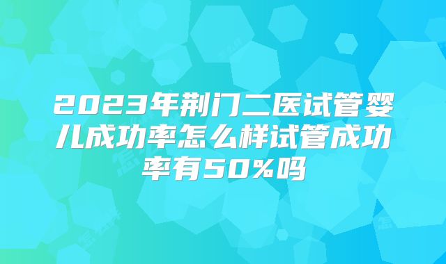 2023年荆门二医试管婴儿成功率怎么样试管成功率有50%吗