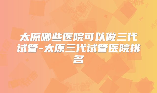 太原哪些医院可以做三代试管-太原三代试管医院排名