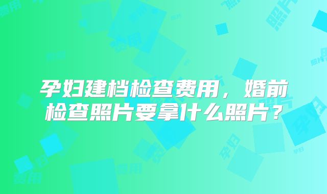 孕妇建档检查费用,婚前检查照片要拿什么照片?