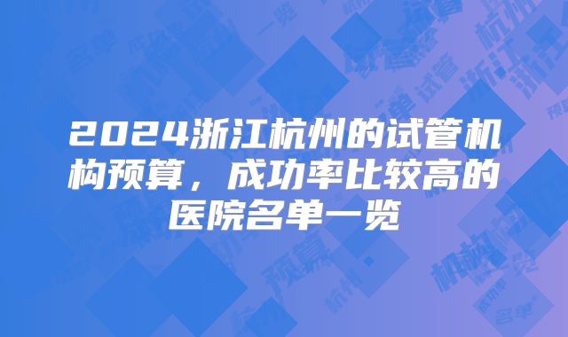 2024浙江杭州的试管机构预算,成功率比较高的医院名单一览