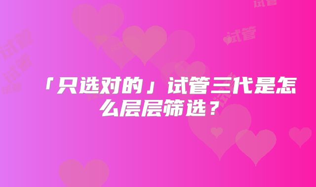「只选对的」试管三代是怎么层层筛选？