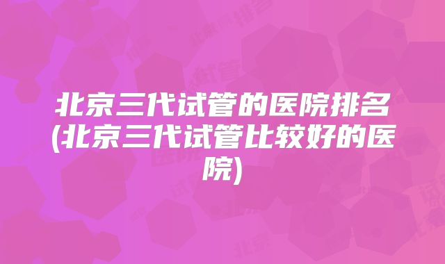 北京三代试管的医院排名(北京三代试管比较好的医院)