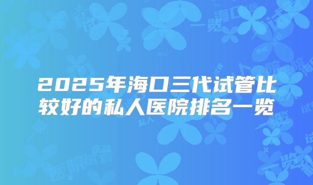 2025年海口三代试管比较好的私人医院排名一览