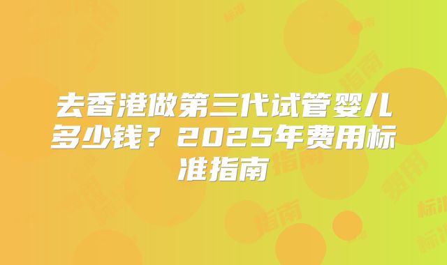 去香港做第三代试管婴儿多少钱？2025年费用标准指南