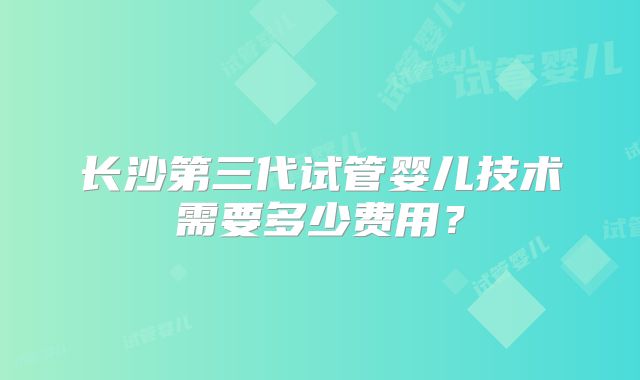 长沙第三代试管婴儿技术需要多少费用？