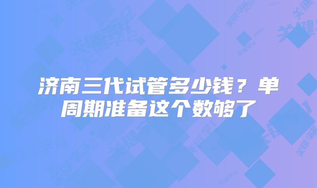 济南三代试管多少钱?单周期准备这个数够了