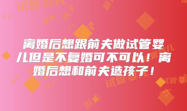 离婚后想跟前夫做试管婴儿但是不复婚可不可以！离婚后想和前夫造孩子！