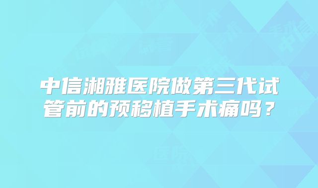 中信湘雅医院做第三代试管前的预移植手术痛吗？