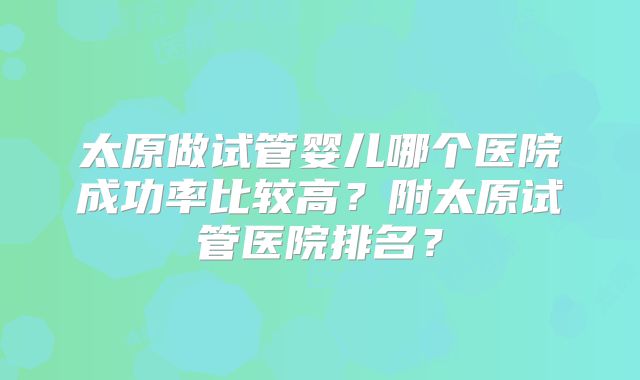 太原做试管婴儿哪个医院成功率比较高?附太原试管医院排名?