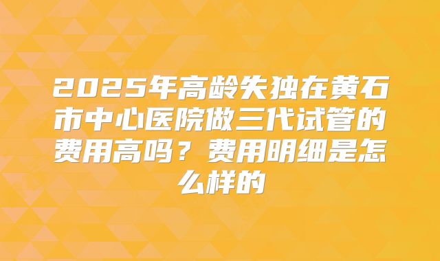 2025年高龄失独在黄石市中心医院做三代试管的费用高吗?费用明细是怎么样的