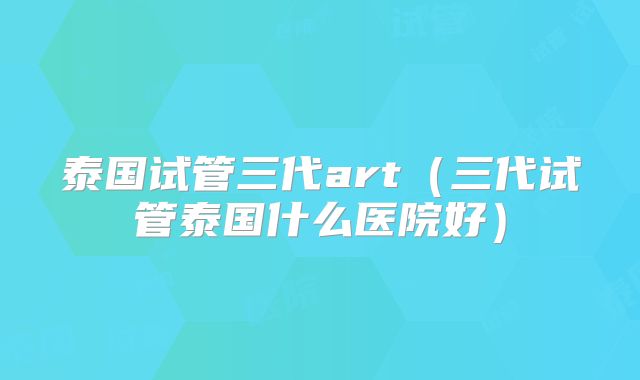 泰国试管三代art(三代试管泰国什么医院好)