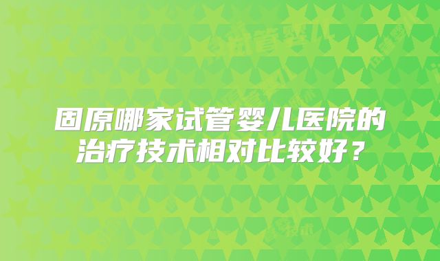 固原哪家试管婴儿医院的治疗技术相对比较好？
