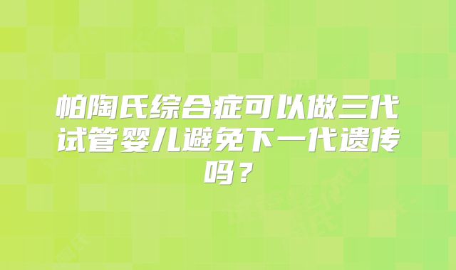 帕陶氏综合症可以做三代试管婴儿避免下一代遗传吗?