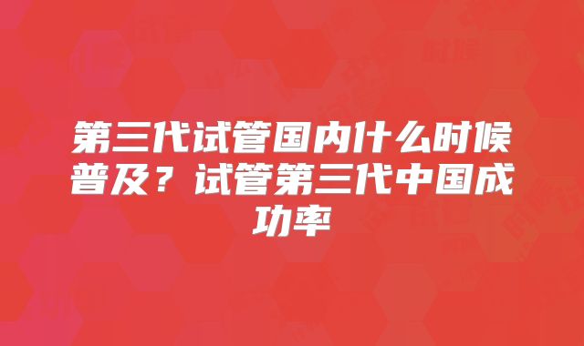 第三代试管国内什么时候普及？试管第三代中国成功率