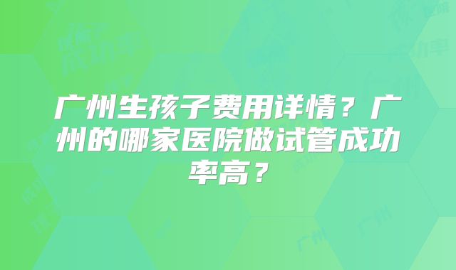 广州生孩子费用详情?广州的哪家医院做试管成功率高?