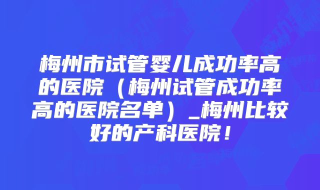 梅州市试管婴儿成功率高的医院（梅州试管成功率高的医院名单）_梅州比较好的产科医院！
