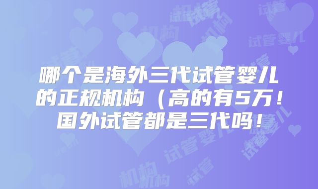 哪个是海外三代试管婴儿的正规机构(高的有5万!国外试管都是三代吗!
