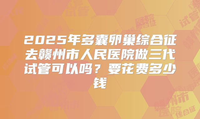 2025年多囊卵巢综合征去赣州市人民医院做三代试管可以吗?要花费多少钱