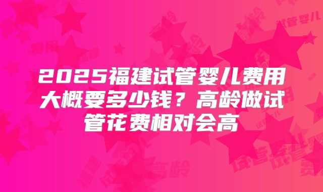2025福建试管婴儿费用大概要多少钱?高龄做试管花费相对会高
