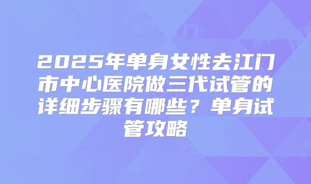 2025年单身女性去江门市中心医院做三代试管的详细步骤有哪些?单身试管攻略