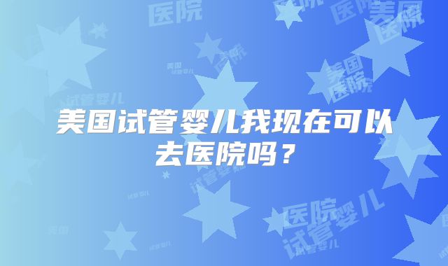 美国试管婴儿我现在可以去医院吗？