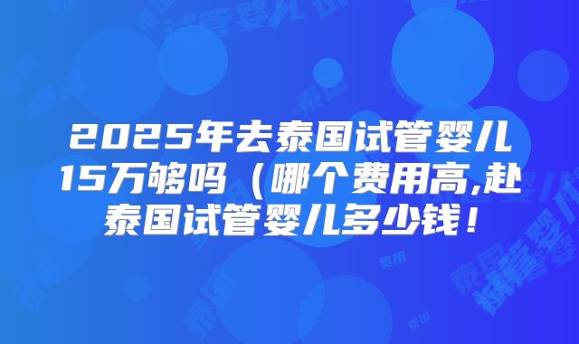 2025年去泰国试管婴儿15万够吗(哪个费用高,赴泰国试管婴儿多少钱!