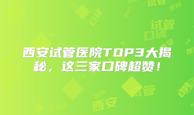 西安试管医院TOP3大揭秘,这三家口碑超赞!