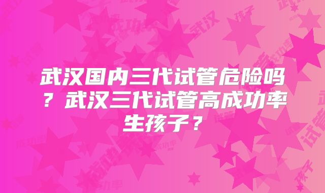 武汉国内三代试管危险吗？武汉三代试管高成功率生孩子？