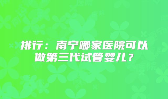 排行:南宁哪家医院可以做第三代试管婴儿?