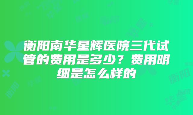 衡阳南华星辉医院三代试管的费用是多少？费用明细是怎么样的