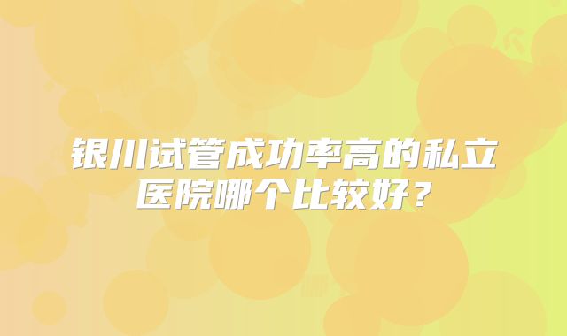 银川试管成功率高的私立医院哪个比较好?