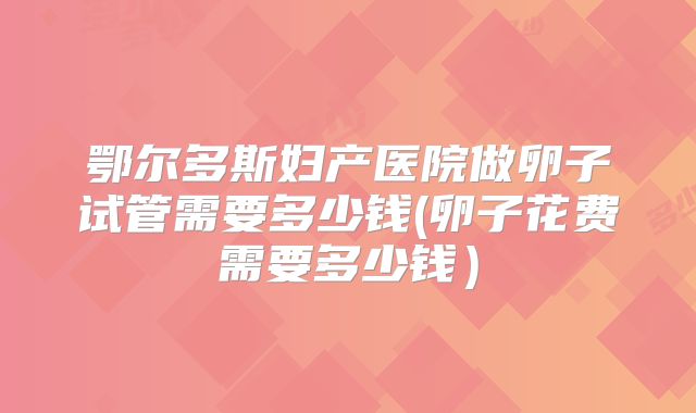 鄂尔多斯妇产医院做卵子试管需要多少钱(卵子花费需要多少钱)