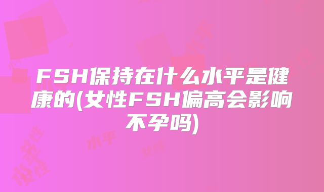 FSH保持在什么水平是健康的(女性FSH偏高会影响不孕吗)