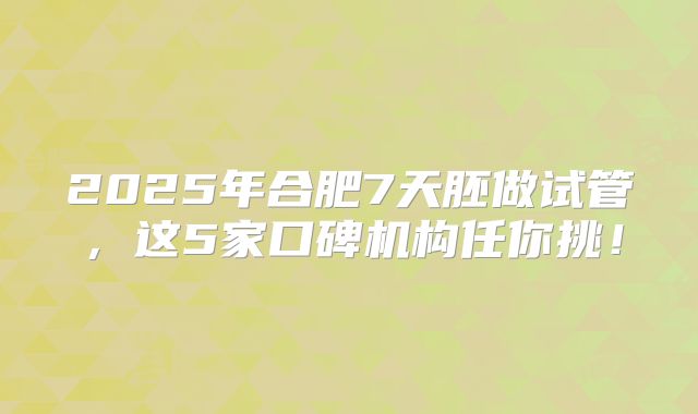 2025年合肥7天胚做试管，这5家口碑机构任你挑！