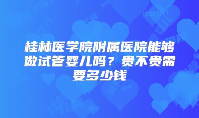 桂林医学院附属医院能够做试管婴儿吗?贵不贵需要多少钱