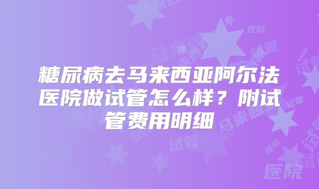 糖尿病去马来西亚阿尔法医院做试管怎么样?附试管费用明细