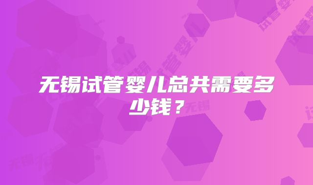 无锡试管婴儿总共需要多少钱？