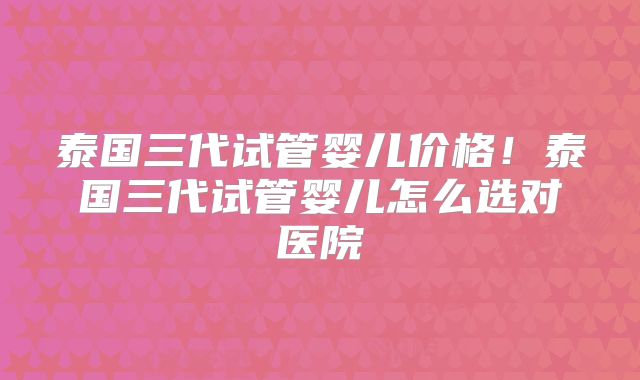 泰国三代试管婴儿价格!泰国三代试管婴儿怎么选对医院