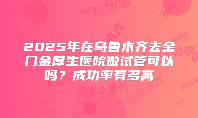 2025年在乌鲁木齐去金门金厚生医院做试管可以吗？成功率有多高