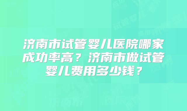 济南市试管婴儿医院哪家成功率高?济南市做试管婴儿费用多少钱?