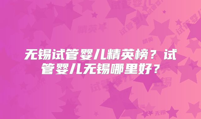 无锡试管婴儿精英榜？试管婴儿无锡哪里好？