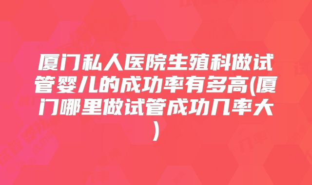 厦门私人医院生殖科做试管婴儿的成功率有多高(厦门哪里做试管成功几率大)