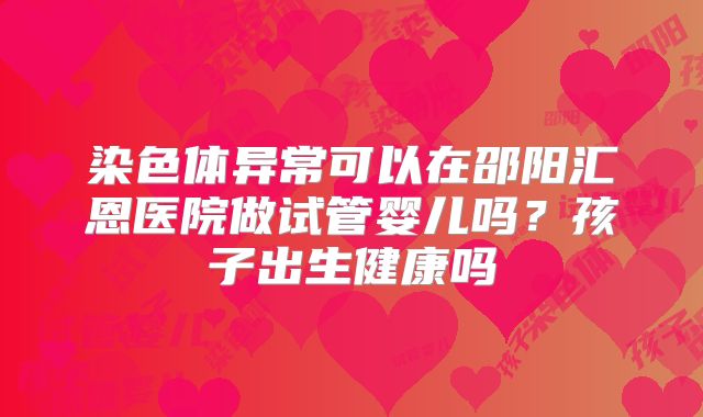 染色体异常可以在邵阳汇恩医院做试管婴儿吗?孩子出生健康吗
