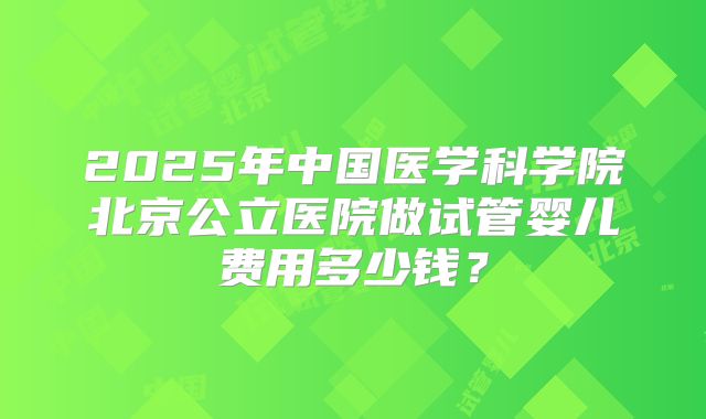 2025年中国医学科学院北京公立医院做试管婴儿费用多少钱？