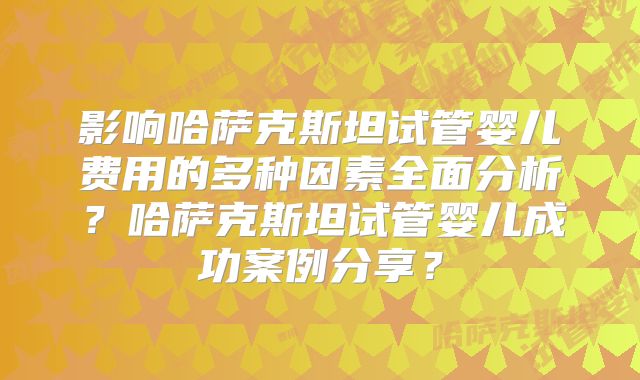影响哈萨克斯坦试管婴儿费用的多种因素全面分析?哈萨克斯坦试管婴儿成功案例分享?